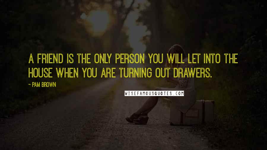 Pam Brown Quotes: A friend is the only person you will let into the house when you are Turning Out Drawers.