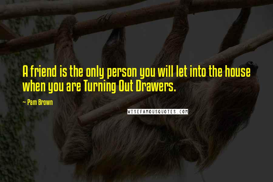 Pam Brown Quotes: A friend is the only person you will let into the house when you are Turning Out Drawers.