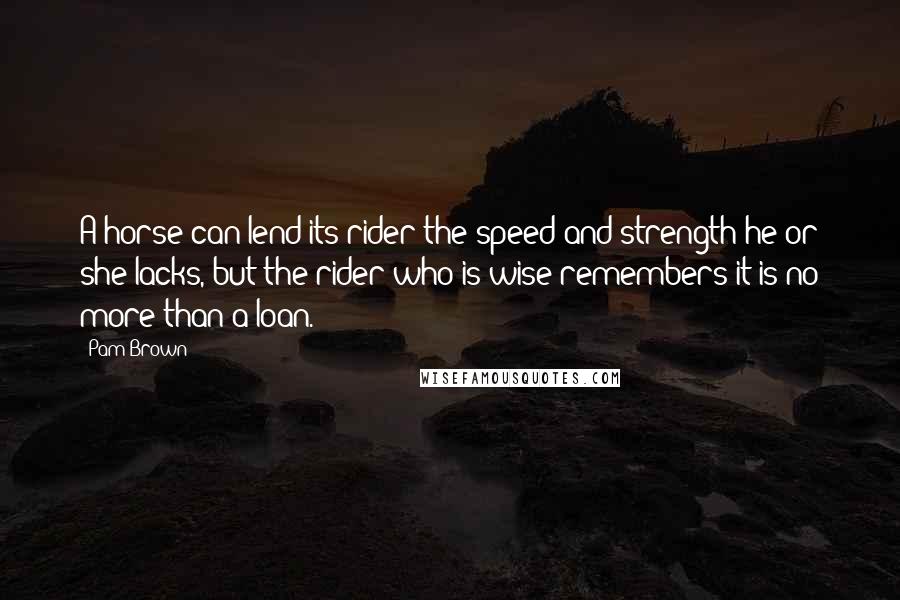 Pam Brown Quotes: A horse can lend its rider the speed and strength he or she lacks, but the rider who is wise remembers it is no more than a loan.