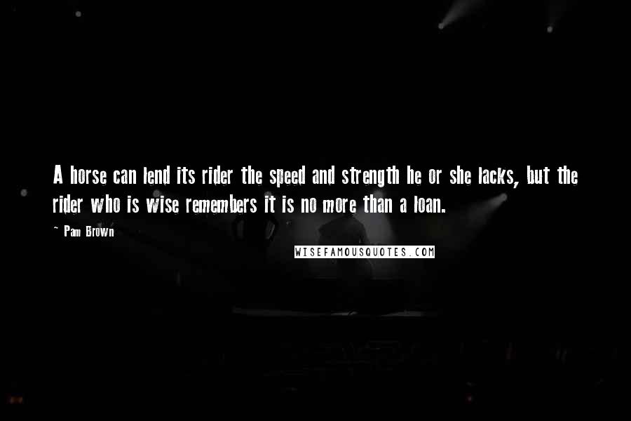 Pam Brown Quotes: A horse can lend its rider the speed and strength he or she lacks, but the rider who is wise remembers it is no more than a loan.