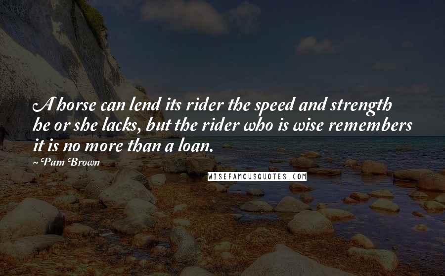 Pam Brown Quotes: A horse can lend its rider the speed and strength he or she lacks, but the rider who is wise remembers it is no more than a loan.