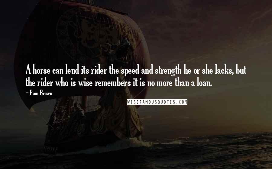 Pam Brown Quotes: A horse can lend its rider the speed and strength he or she lacks, but the rider who is wise remembers it is no more than a loan.