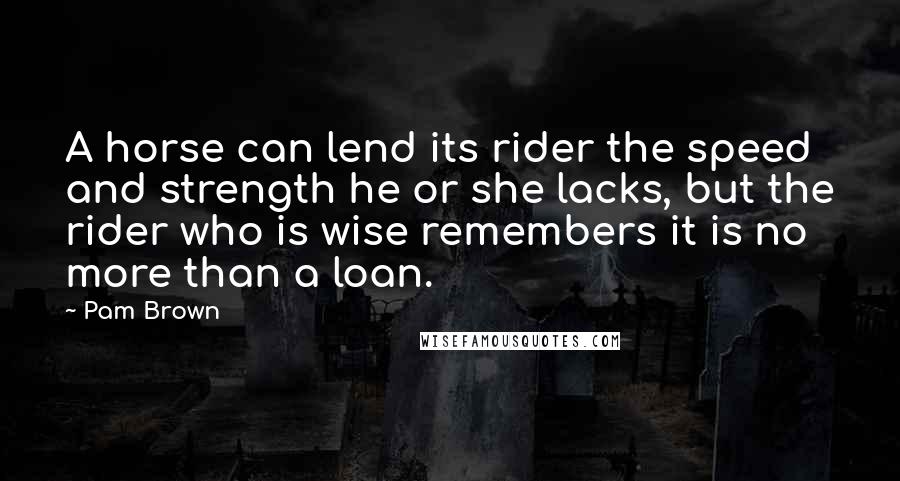 Pam Brown Quotes: A horse can lend its rider the speed and strength he or she lacks, but the rider who is wise remembers it is no more than a loan.