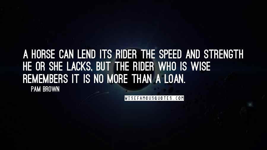 Pam Brown Quotes: A horse can lend its rider the speed and strength he or she lacks, but the rider who is wise remembers it is no more than a loan.