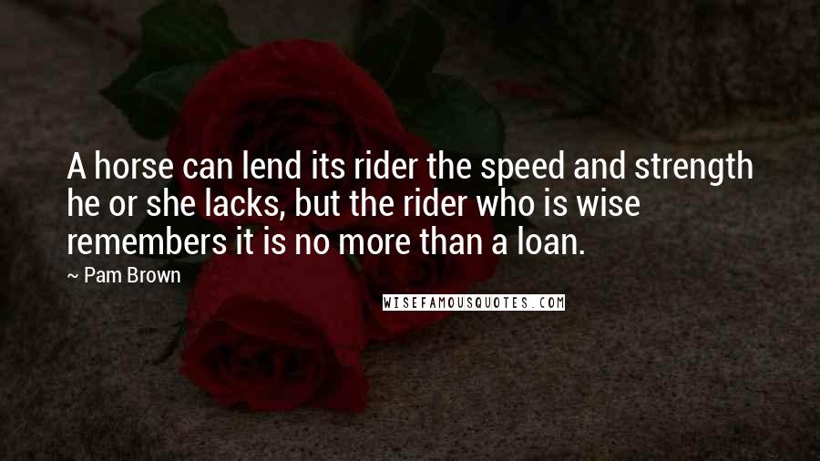 Pam Brown Quotes: A horse can lend its rider the speed and strength he or she lacks, but the rider who is wise remembers it is no more than a loan.