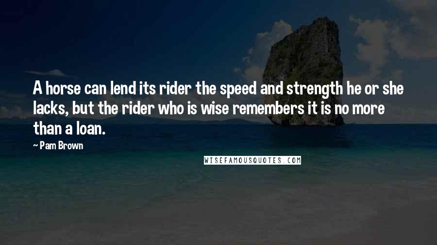 Pam Brown Quotes: A horse can lend its rider the speed and strength he or she lacks, but the rider who is wise remembers it is no more than a loan.