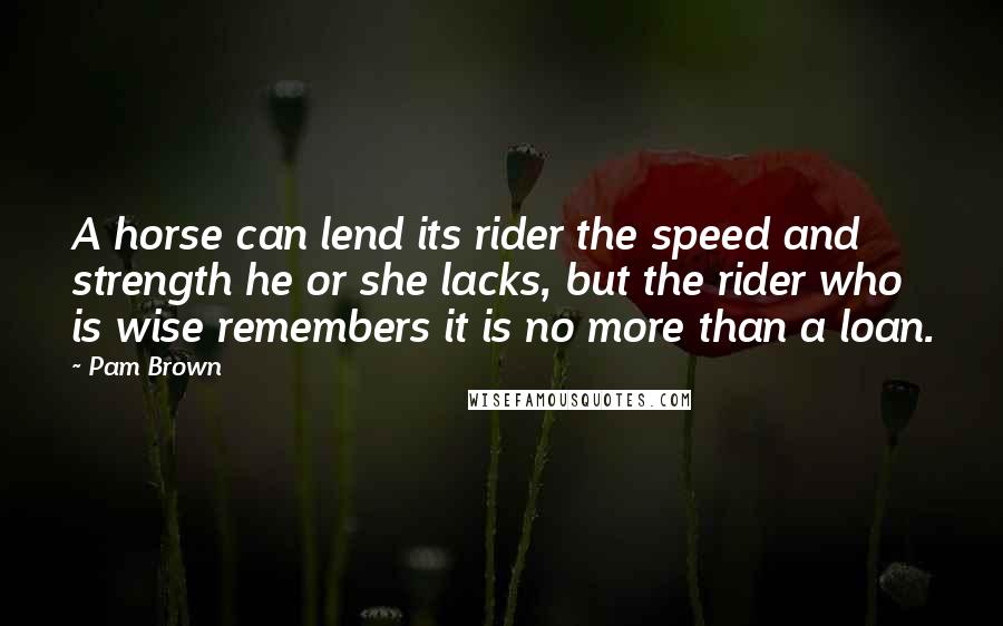 Pam Brown Quotes: A horse can lend its rider the speed and strength he or she lacks, but the rider who is wise remembers it is no more than a loan.