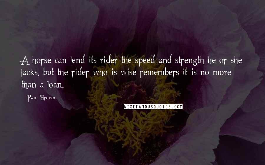 Pam Brown Quotes: A horse can lend its rider the speed and strength he or she lacks, but the rider who is wise remembers it is no more than a loan.