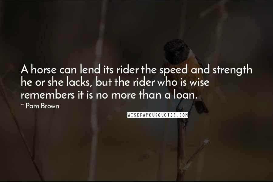 Pam Brown Quotes: A horse can lend its rider the speed and strength he or she lacks, but the rider who is wise remembers it is no more than a loan.