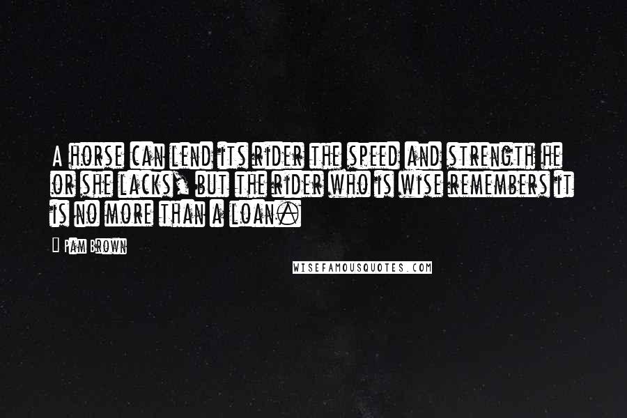 Pam Brown Quotes: A horse can lend its rider the speed and strength he or she lacks, but the rider who is wise remembers it is no more than a loan.