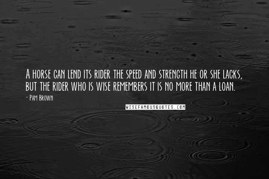 Pam Brown Quotes: A horse can lend its rider the speed and strength he or she lacks, but the rider who is wise remembers it is no more than a loan.