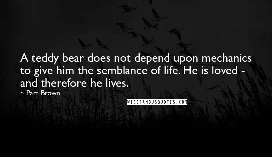 Pam Brown Quotes: A teddy bear does not depend upon mechanics to give him the semblance of life. He is loved - and therefore he lives.