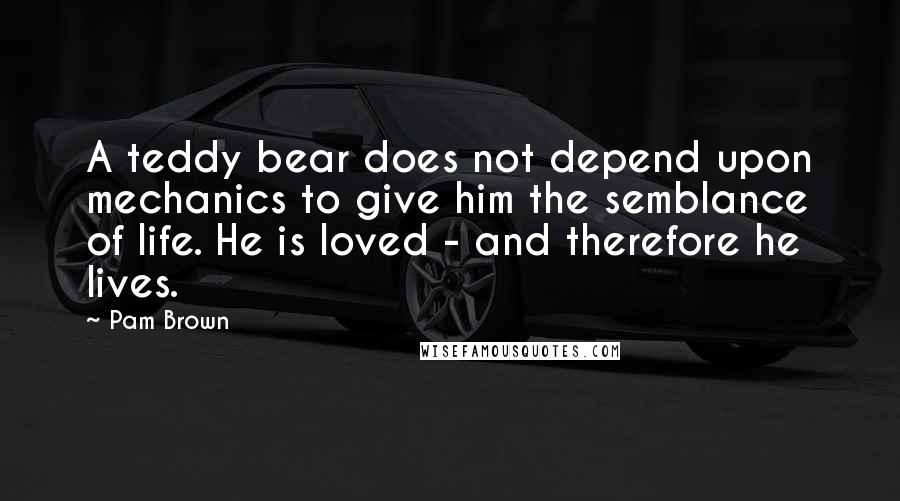 Pam Brown Quotes: A teddy bear does not depend upon mechanics to give him the semblance of life. He is loved - and therefore he lives.