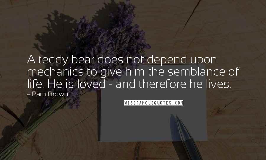 Pam Brown Quotes: A teddy bear does not depend upon mechanics to give him the semblance of life. He is loved - and therefore he lives.