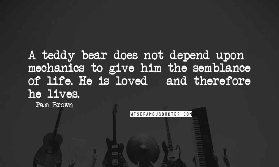 Pam Brown Quotes: A teddy bear does not depend upon mechanics to give him the semblance of life. He is loved - and therefore he lives.