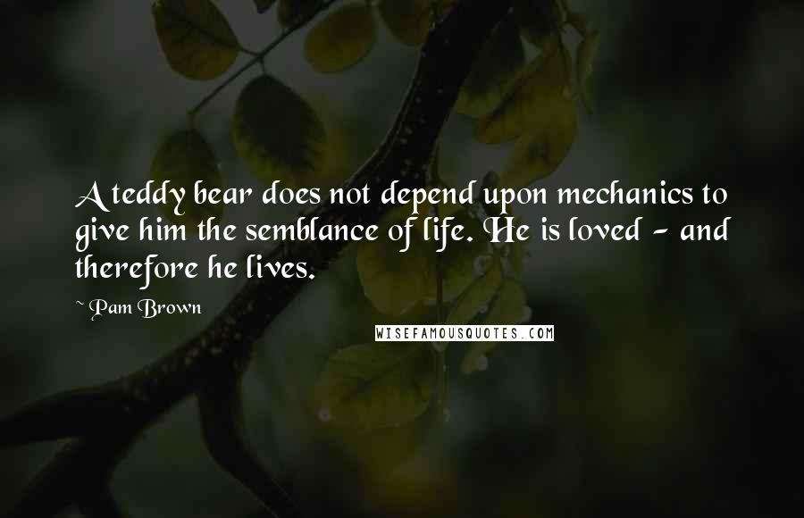 Pam Brown Quotes: A teddy bear does not depend upon mechanics to give him the semblance of life. He is loved - and therefore he lives.