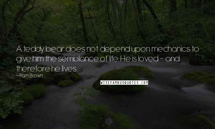 Pam Brown Quotes: A teddy bear does not depend upon mechanics to give him the semblance of life. He is loved - and therefore he lives.