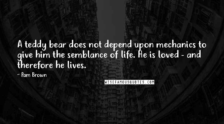 Pam Brown Quotes: A teddy bear does not depend upon mechanics to give him the semblance of life. He is loved - and therefore he lives.