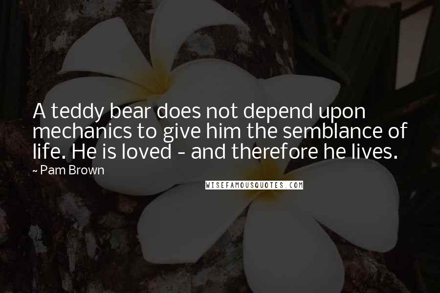 Pam Brown Quotes: A teddy bear does not depend upon mechanics to give him the semblance of life. He is loved - and therefore he lives.