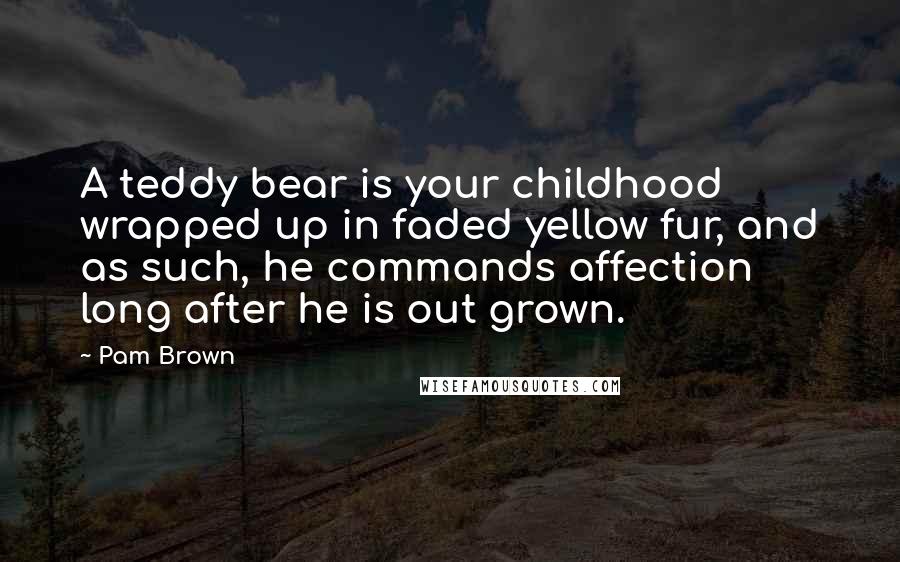 Pam Brown Quotes: A teddy bear is your childhood wrapped up in faded yellow fur, and as such, he commands affection long after he is out grown.