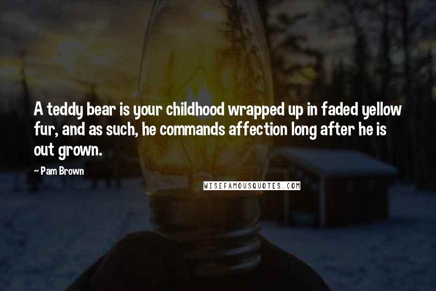 Pam Brown Quotes: A teddy bear is your childhood wrapped up in faded yellow fur, and as such, he commands affection long after he is out grown.