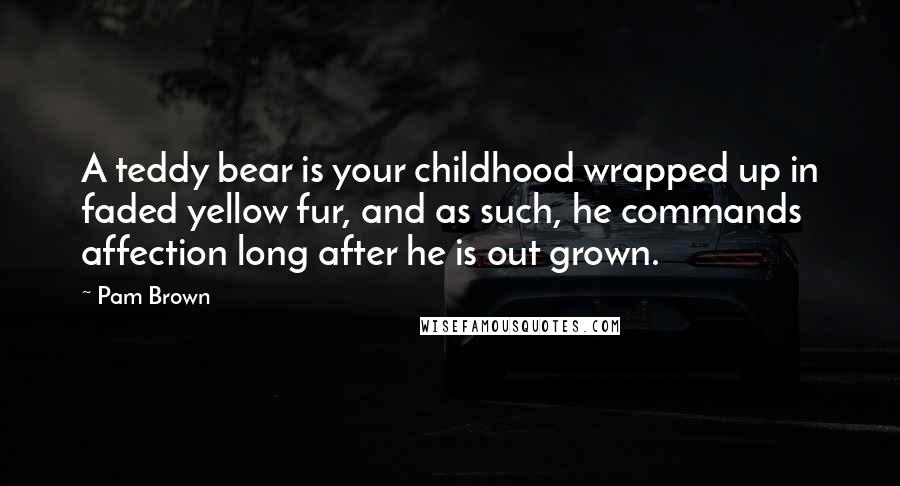 Pam Brown Quotes: A teddy bear is your childhood wrapped up in faded yellow fur, and as such, he commands affection long after he is out grown.