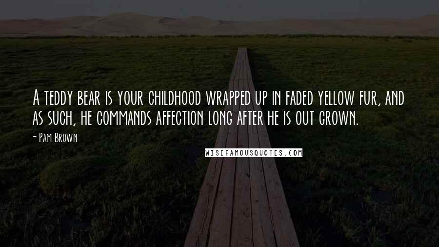 Pam Brown Quotes: A teddy bear is your childhood wrapped up in faded yellow fur, and as such, he commands affection long after he is out grown.