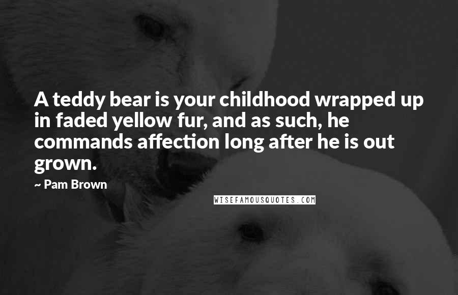 Pam Brown Quotes: A teddy bear is your childhood wrapped up in faded yellow fur, and as such, he commands affection long after he is out grown.