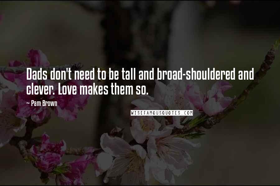 Pam Brown Quotes: Dads don't need to be tall and broad-shouldered and clever. Love makes them so.