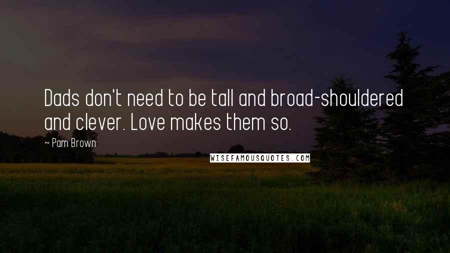 Pam Brown Quotes: Dads don't need to be tall and broad-shouldered and clever. Love makes them so.