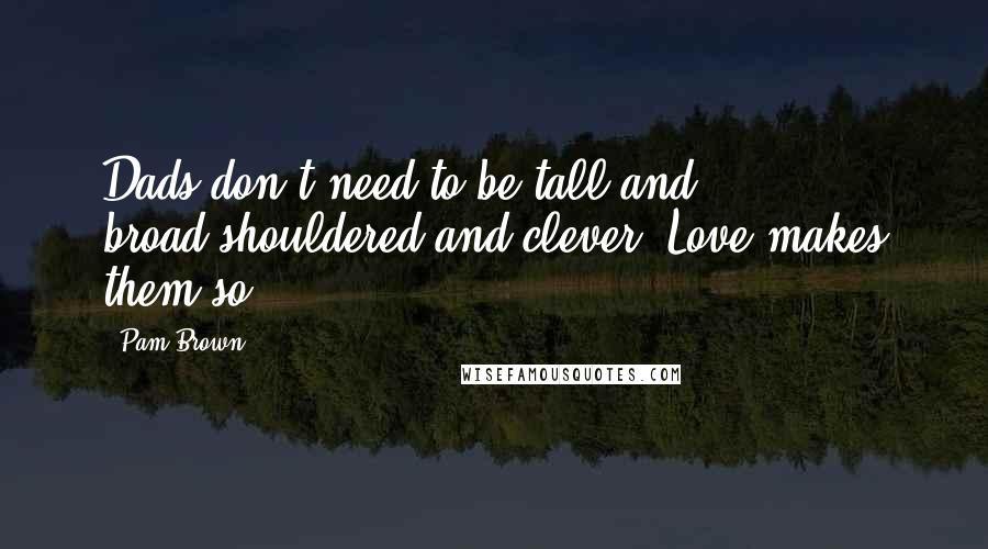 Pam Brown Quotes: Dads don't need to be tall and broad-shouldered and clever. Love makes them so.