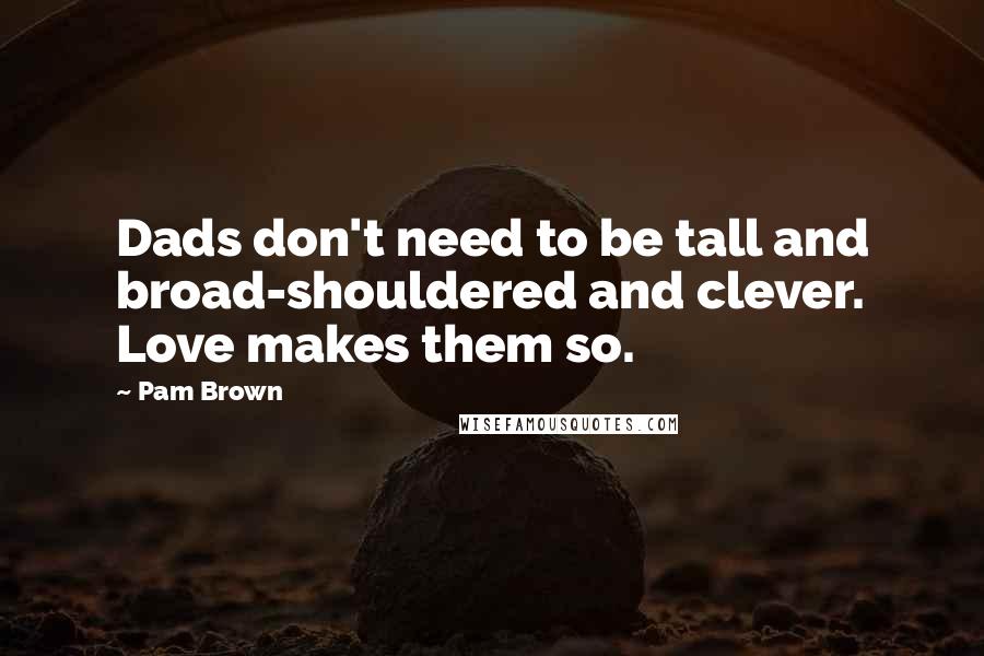 Pam Brown Quotes: Dads don't need to be tall and broad-shouldered and clever. Love makes them so.