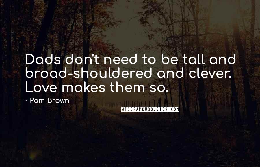 Pam Brown Quotes: Dads don't need to be tall and broad-shouldered and clever. Love makes them so.