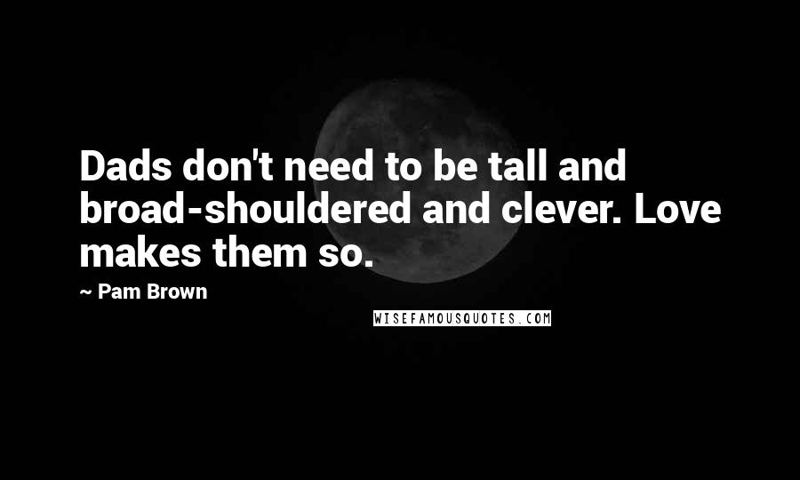 Pam Brown Quotes: Dads don't need to be tall and broad-shouldered and clever. Love makes them so.