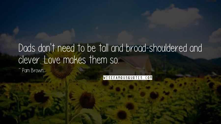 Pam Brown Quotes: Dads don't need to be tall and broad-shouldered and clever. Love makes them so.