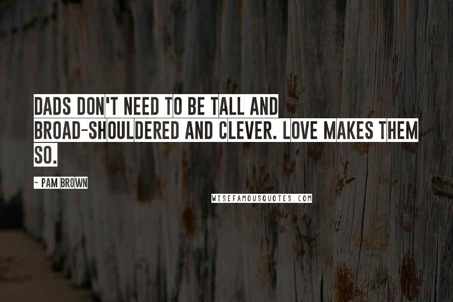 Pam Brown Quotes: Dads don't need to be tall and broad-shouldered and clever. Love makes them so.