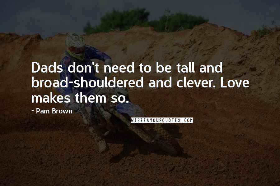 Pam Brown Quotes: Dads don't need to be tall and broad-shouldered and clever. Love makes them so.