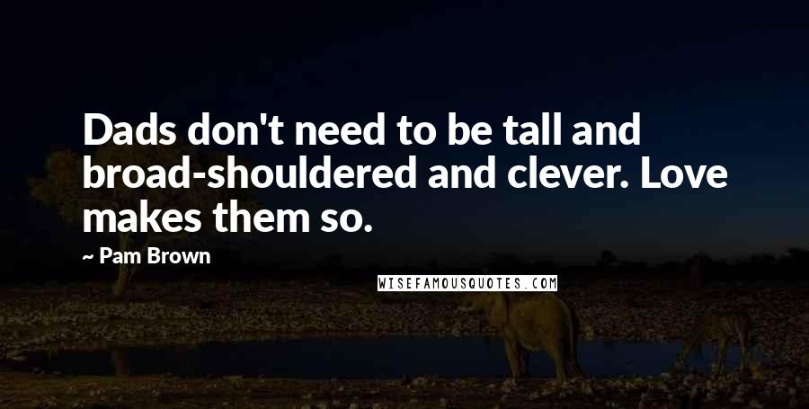 Pam Brown Quotes: Dads don't need to be tall and broad-shouldered and clever. Love makes them so.