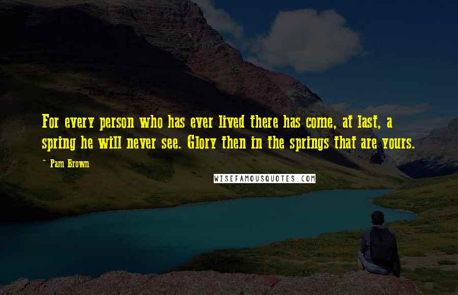 Pam Brown Quotes: For every person who has ever lived there has come, at last, a spring he will never see. Glory then in the springs that are yours.