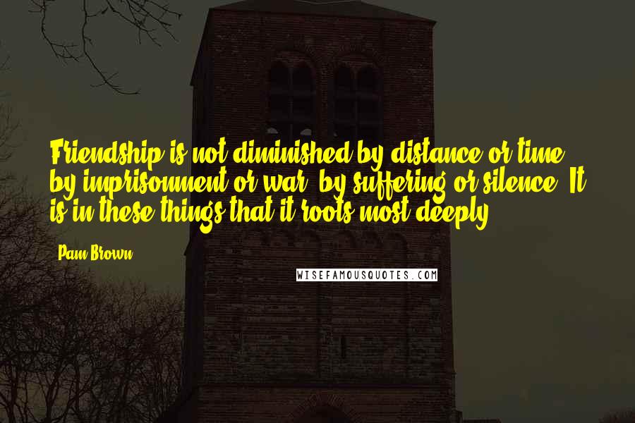 Pam Brown Quotes: Friendship is not diminished by distance or time, by imprisonment or war, by suffering or silence. It is in these things that it roots most deeply.