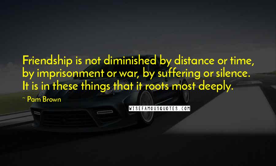 Pam Brown Quotes: Friendship is not diminished by distance or time, by imprisonment or war, by suffering or silence. It is in these things that it roots most deeply.