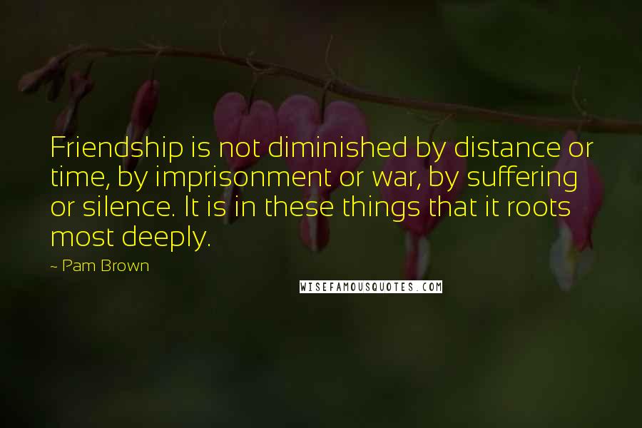 Pam Brown Quotes: Friendship is not diminished by distance or time, by imprisonment or war, by suffering or silence. It is in these things that it roots most deeply.