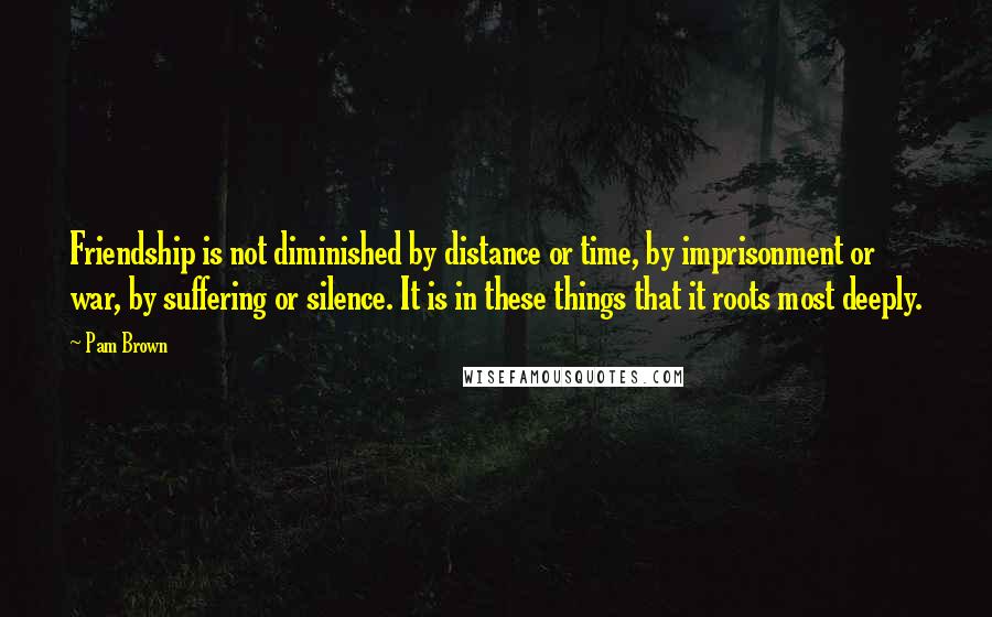 Pam Brown Quotes: Friendship is not diminished by distance or time, by imprisonment or war, by suffering or silence. It is in these things that it roots most deeply.