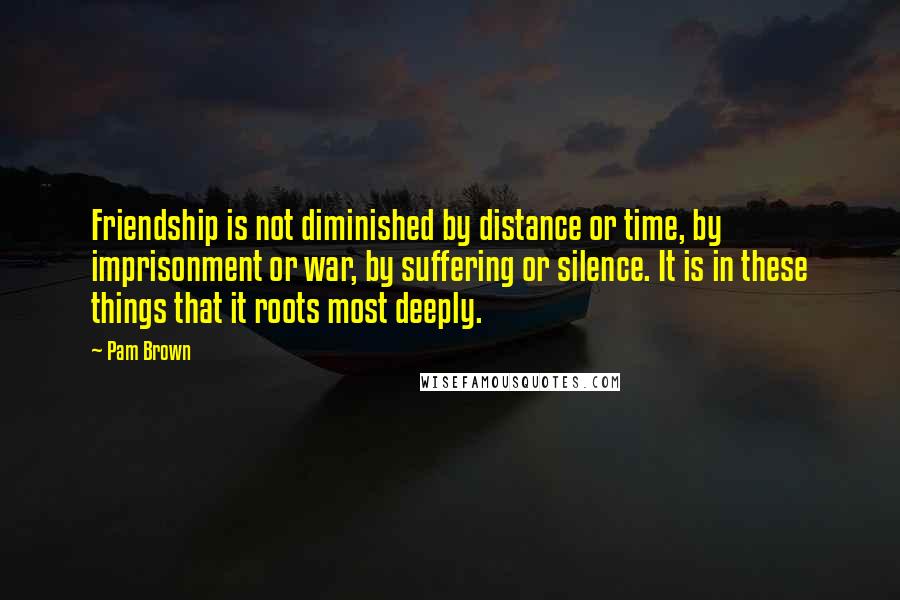 Pam Brown Quotes: Friendship is not diminished by distance or time, by imprisonment or war, by suffering or silence. It is in these things that it roots most deeply.