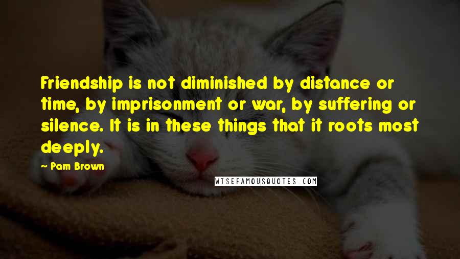 Pam Brown Quotes: Friendship is not diminished by distance or time, by imprisonment or war, by suffering or silence. It is in these things that it roots most deeply.