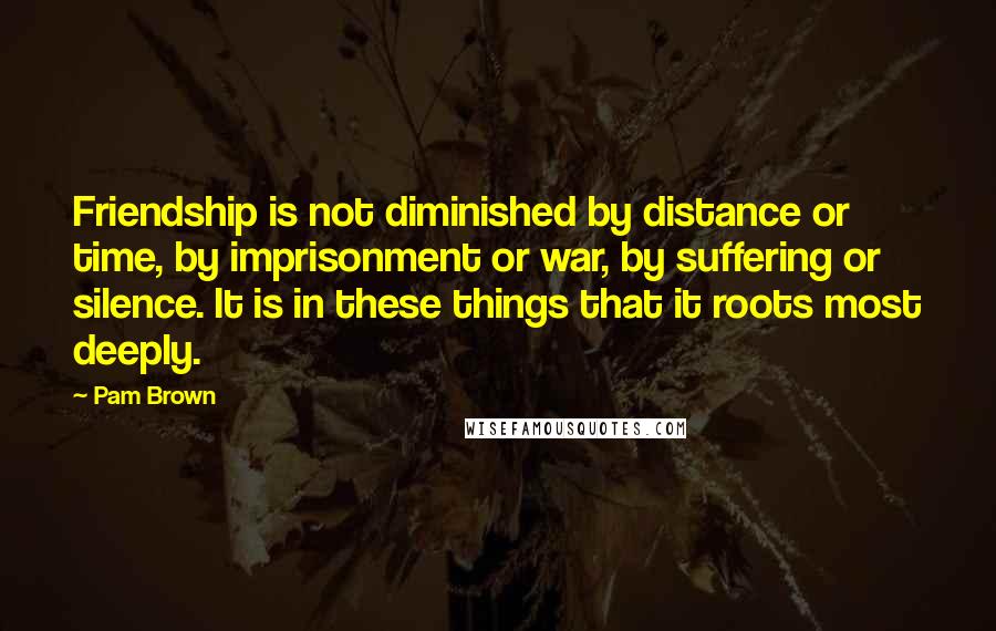 Pam Brown Quotes: Friendship is not diminished by distance or time, by imprisonment or war, by suffering or silence. It is in these things that it roots most deeply.
