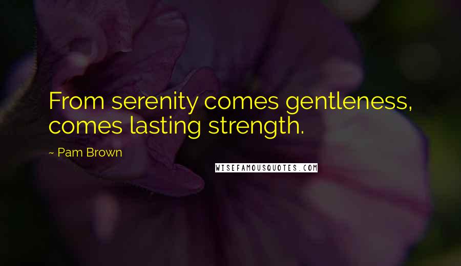 Pam Brown Quotes: From serenity comes gentleness, comes lasting strength.