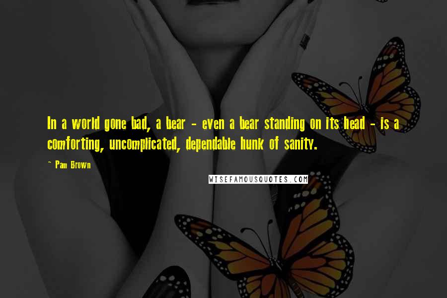 Pam Brown Quotes: In a world gone bad, a bear - even a bear standing on its head - is a comforting, uncomplicated, dependable hunk of sanity.