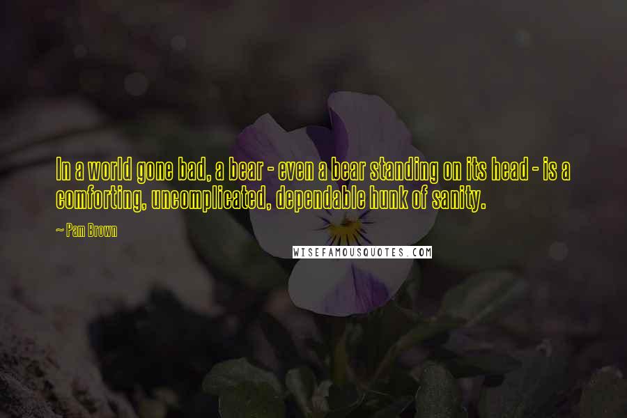 Pam Brown Quotes: In a world gone bad, a bear - even a bear standing on its head - is a comforting, uncomplicated, dependable hunk of sanity.