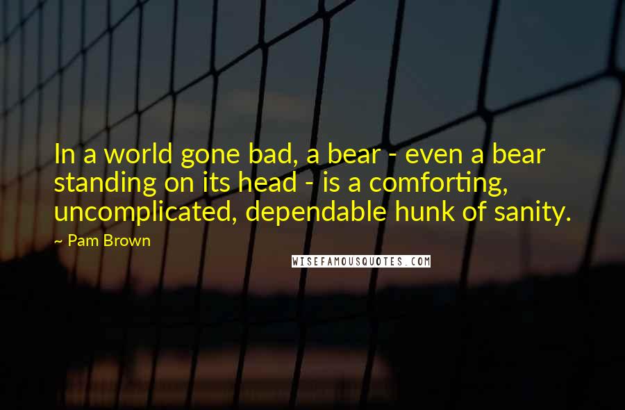 Pam Brown Quotes: In a world gone bad, a bear - even a bear standing on its head - is a comforting, uncomplicated, dependable hunk of sanity.